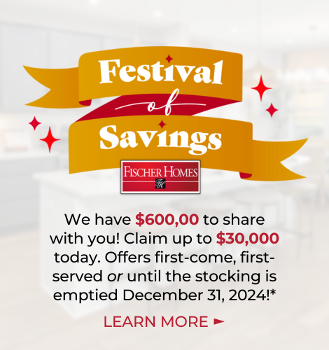 Festival of Savings! Fischer Homes. We have $600,000 to share with you! Claim up to $30,000 today. Offers first-come, first served or until the stocking is emptied December 31, 2024!* Learn More.