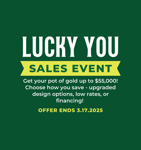 Lucky You Sales Event. Get your pot of gold up to $10,000! Choose how you save - upgraded design options, low rates, or financing! Offer ends 3/17/2025.