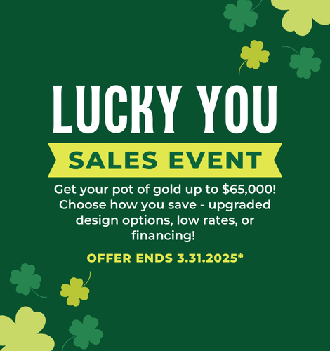 Get your pot of gold up to $65,000! Choose how you save - upgraded design options, low rates, or financing! Offer ends 3/31/2025.