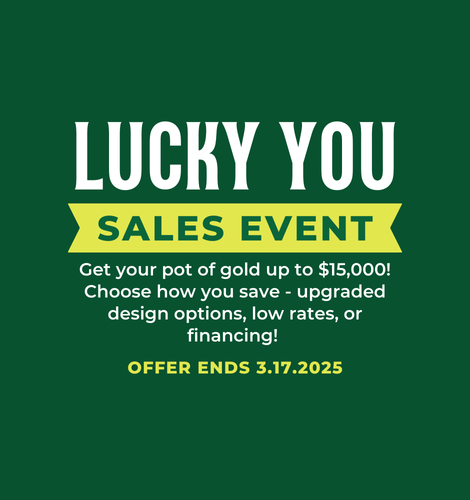 Lucky You Sales Event. Get your pot of gold up to $15,000! Choose how you save - upgraded design options, low rates, or financing! Offer ends 3/17/2025.