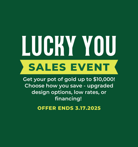 Lucky You Sales Event. Get your pot of gold up to $55,000! Choose how you save - upgraded design options, low rates, or financing! Offer ends 3/17/2025.